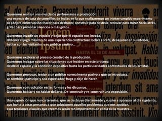 Queremos realizar una mezcla de performance y producción:
una especie de casa de conejillos de indias en la que realizaremos un ininterrumpido experimento
de (de)(re)construcción: hacer para deshacer, construir para destruir, renovar para mirar hacia atrás,
gritar para provocar silencios o más gritos…

Queremos invadir un espacio y dejar que el espacio nos invada.
Obtener el jugo máximo de una experiencia contractual: beber el café, desayunar en su interior,
hablar con los visitantes y su público cautivo…


Queremos explorar el proceso creativo de la producción.
Queremos indagar sobre las situaciones que inciden en este proceso:
desde el espacio y la condición expositiva hasta las particularidades contextuales de los artistas.

Queremos provocar, tentar a un público normalmente pasivo a que se introduzca,
se combine, participe y sea espectador; haga y deje de hacer.

Queremos contradicción en las formas y los discursos.
Queremos hablar y no hablar del arte. De-construir y re-construir una exposición.

Una exposición que nunca termina, que se destruye diariamente y vuelve a aparecer al día siguiente;
que invita a otras personas a que solucionen aquellos problemas que nos agobian,
esas tensiones visuales que creemos serán tan importantes en el día de la muestra…
 