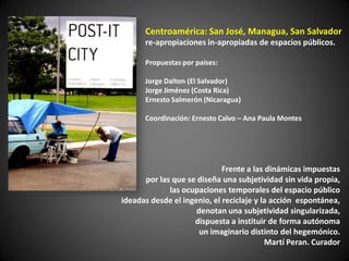 Centroamérica: San José, Managua, San Salvador
      re-apropiaciones in-apropiadas de espacios públicos.

      Propuestas por países:

      Jorge Dalton (El Salvador)
      Jorge Jiménez (Costa Rica)
      Ernesto Salmerón (Nicaragua)

      Coordinación: Ernesto Calvo – Ana Paula Montes




                             Frente a las dinámicas impuestas
      por las que se diseña una subjetividad sin vida propia,
             las ocupaciones temporales del espacio público
ideadas desde el ingenio, el reciclaje y la acción espontánea,
                     denotan una subjetividad singularizada,
                    dispuesta a instituir de forma autónoma
                      un imaginario distinto del hegemónico.
                                          Martí Peran. Curador
 