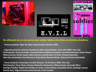 Re-utilización de un cine porno para realizar talleres de artistas de distintas disciplinas
. Primer proyecto: Taller de   video experimental. Octubre 2004.

. Segundo proyecto: primera muestra de video experimental. 14 de abril 2005. Cine July.
Participantes: Grupo Armado, Consuelo Mora, Natalia Hernandez, Laura Baumeinster, Javiera Reyes,
Milena García, Dorian Serpa, Alicia Zamora, Zenelia Roiz, Eri Levin, Ernesto Salmerón,
Alex Diaz (Colombia), Paul Donney’s (Colombia), Mariano Marin, Mauricio Prieto (Colombia)

. Tercer proyecto: Homenaje a Cartier-Bresson. 10 de Marzo 2006. Cine July.
Participantes: Oscar Rivas, Ernesto Salmerón, Rockonola, Milena García, Consuelo Mora
Rodrigo Peñalba, Natalia Hernández, Eri Levin, Javiera Reyes, Samantha Torres, Santiago Lozano,
Zenelia Roiz, Miguel Barahona (Honduras), Israel Lewites.
 