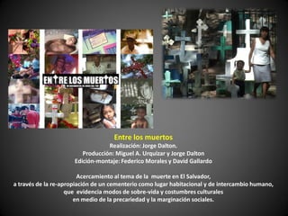 Entre los muertos
                                  Realización: Jorge Dalton.
                         Producción: Miguel A. Urquizar y Jorge Dalton
                      Edición-montaje: Federico Morales y David Gallardo

                         Acercamiento al tema de la muerte en El Salvador,
a través de la re-apropiación de un cementerio como lugar habitacional y de intercambio humano,
                    que evidencia modos de sobre-vida y costumbres culturales
                       en medio de la precariedad y la marginación sociales.
 