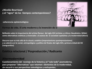 ¿Nicolás Bourriaud
y el “signo” de los tiempos contemporáneos?


coherencia epistemológica:

Formas de vida. El arte moderno y la invención de sí

Reflexión sobre la importancia del artista-flaneur del siglo XIX (artistas y críticos: Baudelaire, Wilde)
como alternativas estéticas y vivenciales al avance de la sociedad capitalista y la modernidad (Marx)

Discurso que va más allá de lo visual y estético (impresionismo-posimpresionismo)
y se adentra en lo social, antropológico y político de finales del siglo XIX y primera mitad del XX
(vanguardias)


Estética relacional / Posproducción / Radicante

Altermodernidad
Cuestionamiento del reciclaje de la historia y el “vale todo” posmoderno,
para proponer “alternativas” que retomen elementos de la modernidad,
sin recurrir a sus perspectivas teleológicas y excluyentes.
 