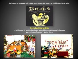 Si el gobierno busca un país concertado...es porque quiere al pueblo bien ensartado!




                              Portal del Borrachito
       re-utilización de un lote baldío por alcohólicos marginados e indigentes,
                          para celebrar Navidad y Noche Buena
 