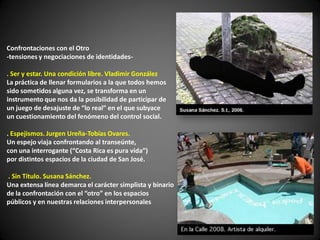 Confrontaciones con el Otro
-tensiones y negociaciones de identidades-

. Ser y estar. Una condición libre. Vladimir González
La práctica de llenar formularios a la que todos hemos
sido sometidos alguna vez, se transforma en un
instrumento que nos da la posibilidad de participar de
un juego de desajuste de “lo real” en el que subyace
un cuestionamiento del fenómeno del control social.

. Espejismos. Jurgen Ureña-Tobías Ovares.
Un espejo viaja confrontando al transeúnte,
con una interrogante (“Costa Rica es pura vida”)
por distintos espacios de la ciudad de San José.

. Sin Título. Susana Sánchez.
Una extensa línea demarca el carácter simplista y binario
de la confrontación con el “otro” en los espacios
públicos y en nuestras relaciones interpersonales
 
