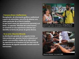 . Francesco Bracci. Grafiterismos.
Recopilación de información gráfica y audiovisual
a partir de entrevistas, con el fin de obtener una
visión particular de un Barrio Josefino.
Lo que inició como una aproximación personal a un
tema, la supuesta “felicidad del costarricense”,
se convierte en una experiencia colectiva que
identifica la forma de pensar de gente diversa.

. Ya se armó. Mauricio Miranda
La distribución gratuita de un juguete ironiza
intercambios que apuntan hacia la violencia y el
miedo como posibles modos de la vida actual.
Se repartieron en el boulevar de San José más de
300 pistolas de juguete causando revuelo entre los
transeúntes.
 