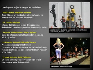 . No lugares, sujetos y espacios in-visibles

. Visita Guiada. Alejandro Ramírez.
Recorrido por un San José de sitios culturales no
reconocidos, no oficiales, pero vivos…

. S.t. Susana Sánchez
Siluetas de indigentes toman diversos puntos
de la ciudad, develando procesos de exclusión social.

. Espacios y Poblaciones. Víctor Agüero.
Casas de retazos inhabitables invaden el espacio
público josefino.

. La Pasarela. Mauricio Miranda-Tamara.
Presentación coreográfica travesti.
La urbe es el ámbito de inspiración de los diseños de
Tamara: desfile de sus colecciones “Erótica”, “Casual”
y “De Gala”.

. El santo del tren. Jhafis Quintero.
Un santo contemporáneo y su relación con el
concepto de paso, de fugacidad…
 