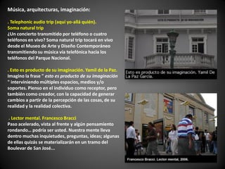 Música, arquitecturas, imaginación:

. Telephonic audio trip (aquí yo-allá quién).
Soma natural trip
¿Un concierto transmitido por teléfono o cuatro
teléfonos en vivo? Soma natural trip tocará en vivo
desde el Museo de Arte y Diseño Contemporáneo
transmitiendo su música vía telefónica hacia los
teléfonos del Parque Nacional.

. Esto es producto de su imaginación. Yamil de la Paz.
Imagino la frase " esto es producto de su imaginación
" interviniendo múltiples espacios, medios y/o
soportes. Pienso en el individuo como receptor, pero
también como creador, con la capacidad de generar
cambios a partir de la percepción de las cosas, de su
realidad y la realidad colectiva.

 . Lector mental. Francesco Bracci
Paso acelerado, vista al frente y algún pensamiento
rondando… podría ser usted. Nuestra mente lleva
dentro muchas inquietudes, preguntas, ideas; algunas
de ellas quizás se materializarán en un tramo del
Boulevar de San José...
 