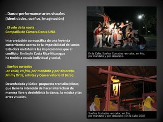 . Danza-performance-artes visuales
(identidades, sueños, imaginación)

. El velo de la novia
Compañía de Cámara Danza UNA

Interpretación coreográfica de una leyenda
costarricense acerca de la imposibilidad del amor.
Esta obra metaforiza las implicaciones que el
conflicto limítrofe Costa Rica-Nicaragua
ha tenido a escala individual y social.

. Sueños cortados
-en calor, en frío, por mandato y por desacato-
Jimmy Ortiz, artistas y Conservatorio El Barco.

Desenfadada y lúdica propuesta transdisciplinar,
que tiene la intención de hacer interactuar de
manera libre y desinhibida la danza, la música y las
artes visuales.
 