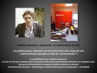 Estética relacional: autonomía vrs heteronomía de arte

            ¿es posible generar relaciones con el mundo dentro del campo del arte,
                  tradicionalmente abocado a la idea de “representación”?

                               La posibilidad de una “estética relacional”
es la de un arte que tomaría como horizonte la esfera de las interacciones humanas y su contexto social,
                   más que la afirmación de un espacio simbólico autónomo y privado
       autonomía del arte (Kant – Greenberg) vrs heteronomía del arte (vanguardias – actualidad)
 