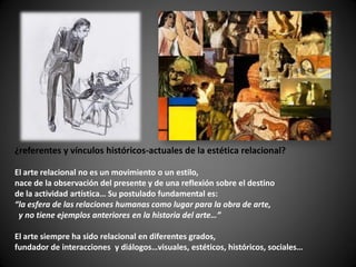 ¿referentes y vínculos históricos-actuales de la estética relacional?

El arte relacional no es un movimiento o un estilo,
nace de la observación del presente y de una reflexión sobre el destino
de la actividad artística… Su postulado fundamental es:
“la esfera de las relaciones humanas como lugar para la obra de arte,
 y no tiene ejemplos anteriores en la historia del arte…”

El arte siempre ha sido relacional en diferentes grados,
fundador de interacciones y diálogos…visuales, estéticos, históricos, sociales…
 