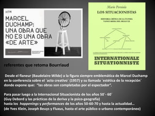 referentes que retoma Bourriaud

Desde el flaneur (Baudelaire-Wilde) a la figura siempre emblemática de Marcel Duchamp
en la conferencia sobre el ´acto creativo´ (1957) y su llamada ´estética de la recepción´
donde expone que: “las obras son completadas por el espectador”.

Para pasar luego a la Internacional Situacionista de los años 50´- 60´
(Guy Debord y las prácticas de la deriva y la psico-geografía)
hasta los happenings y performances de los años 50-60-70 y hasta la actualidad…
(de Yves Klein, Joseph Beuys y Fluxus, hasta el arte público o urbano contemporáneo)
 
