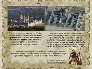 El edificio mandado levantar por Felipe
II como palacio, monasterio, catedral
y panteón real es el más importante del
Renacimiento español y uno de los más
carismáticos de la arquitectura
española de todos los tiempos.
Se levantó entre los años 1563 y 1584 a
instancias del rey Felipe II, que supervisó
directamente las obras. Con el edificio
pretendía homenajear a San Lorenzo, santo
del día a quien el rey atribuyó la aplastante
victoria lograda al comienzo de su reinado
contra los franceses en San Quintín (1557).
“Su forma es el paradigma de la simetría: un rectángulo inmenso
parcelado en una estructura reticular parecida a una parrilla, cuyo
eje central se prolonga con un apéndice a modo de mango”.
San Lorenzo fue quemado en una
parrilla en Roma en el s. III por
orden del emperador Valeriano.
 