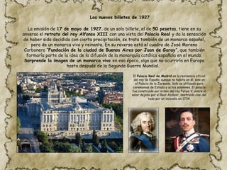 La emisión de 17 de mayo de 1927, de un solo billete, el de 50 pesetas, tiene en su
anverso el retrato del rey Alfonso XIII con una vista del Palacio Real y da la sensación
de haber sido decidida con cierta precipitación, se trata también de un monarca español,
pero de un monarca vivo y reinante. En su reverso está el cuadro de José Moreno
Carbonero “Fundación de la ciudad de Buenos Aires por Juan de Garay”, que también
formaría parte de la idea de la difusión de la monarquía católica española en el mundo.
Sorprende la imagen de un monarca vivo en esa época, algo que no ocurriría en Europa
hasta después de la Segunda Guerra Mundial.
El Palacio Real de Madrid es la residencia oficial
del rey de España; aunque no habita en él, sino en
el Palacio de la Zarzuela. Solo es utilizado para
ceremonias de Estado y actos solemnes. El palacio
fue construido por orden del rey Felipe V, sobre el
solar dejado por el Real Alcázar, destruido casi del
todo por un incendio en 1734.
Los nuevos billetes de 1927
 