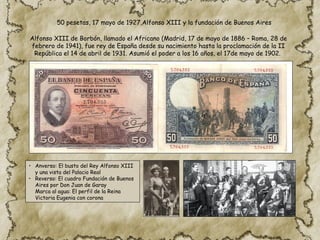 Alfonso XIII de Borbón, llamado el Africano (Madrid, 17 de mayo de 1886 – Roma, 28 de
febrero de 1941), fue rey de España desde su nacimiento hasta la proclamación de la II
República el 14 de abril de 1931. Asumió el poder a los 16 años, el 17de mayo de 1902.
• Anverso: El busto del Rey Alfonso XIII
y una vista del Palacio Real
• Reverso: El cuadro Fundación de Buenos
Aires por Don Juan de Garay
Marca al agua: El perfil de la Reina
Victoria Eugenia con corona
50 pesetas, 17 mayo de 1927,Alfonso XIII y la fundación de Buenos Aires
 