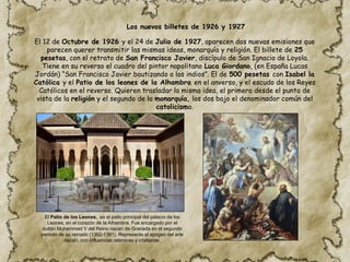 El 12 de Octubre de 1926 y el 24 de Julio de 1927, aparecen dos nuevas emisiones que
parecen querer transmitir las mismas ideas, monarquía y religión. El billete de 25
pesetas, con el retrato de San Francisco Javier, discípulo de San Ignacio de Loyola.
Tiene en su reverso el cuadro del pintor napolitano Luca Giordano, (en España Lucas
Jordán) “San Francisco Javier bautizando a los indios”. El de 500 pesetas con Isabel la
Católica y el Patio de los leones de la Alhambra en el anverso, y el escudo de los Reyes
Católicos en el reverso. Quieren trasladar la misma idea, el primero desde el punto de
vista de la religión y el segundo de la monarquía, los dos bajo el denominador común del
catolicismo.
El Patio de los Leones, es el patio principal del palacio de los
Leones, en el corazón de la Alhambra. Fue encargado por el
sultán Muhammad V del Reino nazarí de Granada en el segundo
periodo de su reinado (1362-1391). Representa el apogeo del arte
nazarí, con influencias islámicas y cristianas.
Los nuevos billetes de 1926 y 1927
 