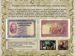 • Anverso: Retrato de San Francisco Javier
(misionero católico navarro y santo cofundador
de la Compañía de Jesús)
• Reverso: San Francisco Javier bautizando
indígenas.
25 pesetas, 12 de Octubre de 1926, San Francisco Javier y el bautismo indígena
Francisco de Jasso y Azpilcueta (Javier, Navarra, 7 de abril de 1506–Isla de Sanchón,
China, 3 de diciembre de 1552). Religioso y misionero de la Compañía de Jesús
y estrecho colaborador de su fundador, Ignacio de Loyola. Fue canonizado por el papa
Gregorio XV el 12 de marzo de 1622 con el nombre de San Francisco Javier junto a
San Ignacio de Loyola, Santa Teresa de Jesús, San Isidro Labrador y San Felipe Neri.​
 