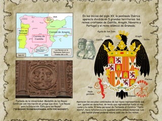 Siglo XV
En los inicios del siglo XV, la península Ibérica
aparecía dividida en 5 grandes territorios: los
reinos cristianos de Castilla, Aragón, Navarra y
Portugal y el reino islámico de Granada.
1515
1492
Fachada de la Universidad. Medallón de los Reyes
Católicos con inscripción en griego que dice: “Los Reyes
para la Educación; Ésta para los Reyes”
(“ΟΙ ΒΑΣΙΛΕΙΣ Τῌ ΕΝΚΥΚΛΟΠΑΙΔΕΙᾼ, ΑΥΤΗ ΤΟῖΣ ΒΑΣΙΛΕΙΣΙ”).
Águila de San Juan.
Yugo
Flechas
Nudo
gordiano
Castilla
León Aragón
Sicilia
Granada
Aparecen los escudos combinados de los reyes representando que
son iguales en derechos, de modo que representan tanto al rey
como a la reina. El lema personal de Fernando el Católico “Tanto
monta”, hace referencia a la igualdad entre ambos monarcas. Los
dos tenían plenos poderes sobre cada uno de los reinos.
Los Reinos en la
Península Ibérica a
finales del s XV.
 