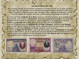 Para la última emisión de la Dictadura se mantuvo el modelo, iniciado por el taller del Banco
en el siglo XIX, de reproducir en los anversos personajes famosos del ámbito histórico y
cultural español, o religioso en este caso, con alguna viñeta referida al personaje; y en los
reversos cuadros de carácter histórico, o relacionados con la imagen del anverso.
• El retrato de Pedro Calderón de la Barca en la cara del de 25 pesetas, en un medallón en el
lado derecho, y en el centro el monumento dedicado a su memoria en la plaza de Santa Ana,
de Madrid. En el reverso se reproduce un cuadro, inspirado en un pasaje de una obra de
Calderón, La devoción de la Cruz, de un pintor del siglo XIX, Domingo Muñoz.
• En el de 50 figura el conocido autorretrato de Diego Velázquez, incluido en Las Meninas,
junto con una vista del Museo del Prado, museo representado por primera vez en un billete; en
el reverso el cuadro La rendición de Breda, conocido como Las lanzas.
• El retrato de Miguel de Cervantes ocupa el de 100 pesetas, junto al monumento del escultor
Lorenzo Coullaut Valera, que se le dedicó en la plaza de España de Madrid, mientras en el
reverso puede verse la pintura de Juan Menéndez Pidal, Don Quijote ante los Duques. Estos
tres ejemplares son un homenaje al mundo de la cultura.
Los nuevos billetes de 1928
 