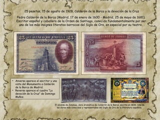 25 pesetas, 15 de agosto de 1928, Calderón de la Barca y la devoción de la Cruz
• Anverso aparece el escritor y una
vista del Monumento a Calderón
de la Barca de Madrid.
• Reverso aparece el cuadro “La
devoción de la Cruz” de Domingo
Muñoz.
Pedro Calderón de la Barca (Madrid, 17 de enero de 1600 - Madrid, 25 de mayo de 1681).
Escritor español y caballero de la Orden de Santiago, conocido fundamentalmente por ser
uno de los más insignes literatos barrocos del Siglo de Oro, en especial por su teatro.
El alcalde de Zalamea, obra dramática de Calderón de la Barca, escrita en 1636. Una de
las obras más conocidas y representadas del Siglo de Oro de la literatura española.
 