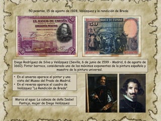 50 pesetas, 15 de agosto de 1928, Velázquez y la rendición de Breda
Diego Rodríguez de Silva y Velázquez (Sevilla, 6 de junio de 1599 ​
- Madrid, 6 de agosto de
1660). Pintor barroco, considerado uno de los máximos exponentes de la pintura española y
maestro de la pintura universal.
• En el anverso aparece el pintor y una
vista del Museo del Prado de Madrid.
• En el reverso aparece el cuadro de
Velázquez “La Rendición de Breda”.
Marca al agua: La cabeza de doña Isabel
Pantoja, mujer de Diego Velázquez
 