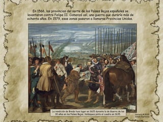 En 1566, las provincias del norte de los Países Bajos españoles se
levantaron contra Felipe II. Comenzó así, una guerra que duraría más de
ochenta años. En 1579, esas zonas pasaron a llamarse Provincias Unidas.
La rendición de Breda tuvo lugar en 1625 durante la de Guerra de los
30 años en los Países Bajos. Velázquez pinto el cuadro en 1635. Historia © 2025
Simon Ibarretxe
 