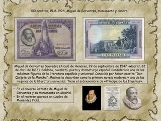 100 pesetas, 15-8-1928, Miguel de Cervantes, monumento y cuadro
Miguel de Cervantes Saavedra (Alcalá de Henares, 29 de septiembre de 1547 -Madrid, 22
de abril de 1616). Soldado, novelista, poeta y dramaturgo español. Considerado una de las
máximas figuras de la literatura española y universal. Conocido por haber escrito “Don
Quijote de la Mancha”. Muchos la describen como la primera novela moderna y una de las
mejores de la literatura universal. Tiene el sobrenombre de «Príncipe de los Ingenios».
• En el anverso Retrato de Miguel de
Cervantes y su monumento en Madrid.
• En el reverso aparece un cuadro de
Menéndez Pidal.
 