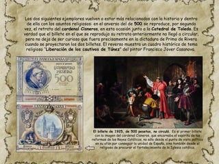 Los dos siguientes ejemplares vuelven a estar más relacionados con la historia y dentro
de ella con los asuntos religiosos: en el anverso del de 500 se reproduce, por segunda
vez, el retrato del cardenal Cisneros, en esta ocasión junto a la Catedral de Toledo. Es
verdad que el billete en el que se reprodujo su retrato anteriormente no llegó a circular,
pero no deja de ser curioso que fuera precisamente en la dictadura de Primo de Rivera
cuando se proyectaron los dos billetes. El reverso muestra un cuadro histórico de tema
religioso “Liberación de los cautivos de Túnez” del pintor Francisco Jover Casanova.
El billete de 1925, de 500 pesetas, no circuló. Es el primer billete
con la imagen del cardenal Cisneros, que encarnaba el espíritu de las
reformas de los Reyes Católicos, no sólo desde el punto de vista político
en su afán por conseguir la unidad de España, sino también desde el
religioso de procurar el fortalecimiento de la Iglesia católica.
 