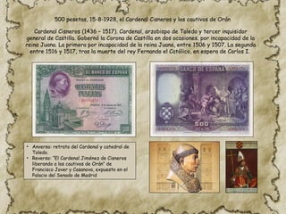500 pesetas, 15-8-1928, el Cardenal Cisneros y los cautivos de Orán
Cardenal Cisneros (​
1436 – 1517). Cardenal, arzobispo de Toledo y tercer inquisidor
general de Castilla. Gobernó la Corona de Castilla en dos ocasiones. por incapacidad de la
reina Juana. La primera por incapacidad de la reina Juana, entre 1506 y 1507. La segunda
entre 1516 y 1517, tras la muerte del rey Fernando el Católico, en espera de Carlos I.
• Anverso: retrato del Cardenal y catedral de
Toledo.
• Reverso: “El Cardenal Jiménez de Cisneros
liberando a los cautivos de Orán” de
Francisco Jover y Casanova, expuesto en el
Palacio del Senado de Madrid
 