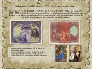 1000 pesetas.,15-8-1928, Fernando III “el Santo”, rey de Castilla y León.
Fernando III «el Santo (1201 ​
- 1252). Rey de Castilla entre 1217 y 1252 y de León entre
1230 y 1252. Unificó definitivamente durante su reinado las coronas castellana y leonesa.
Impuso el castellano como idioma oficial en sus reinos y en los documentos en sustitución
del latín. Mandó levantar las catedrales de Burgos y León.
• Anverso: retrato de Fernando III “el Santo” y
catedral de Sevilla.
• Reverso: "La última comunión de San Fernando“,
cuadro de Alejandro Ferrant y Fischermans.
• Este billete circuló solamente durante la República.
 
