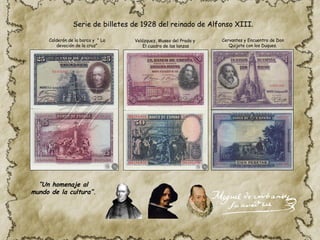 Calderón de la barca y " La
devoción de la cruz"
Velázquez, Museo del Prado y
El cuadro de las lanzas
Cervantes y Encuentro de Don
Quijote con los Duques.
Serie de billetes de 1928 del reinado de Alfonso XIII.
“Un homenaje al
mundo de la cultura”.
 