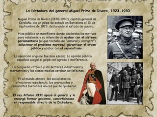 La Dictadura del general Miguel Primo de Rivera, 1923-1930.
Miguel Primo de Rivera (1870-1930), capitán general de
Cataluña, dio un golpe de estado en Barcelona el 13 de
septiembre de 1923, declarando el estado de guerra.
La oposición al golpe fue muy escasa. La opinión pública
española acogió el golpe con agrado o indiferencia.
Hizo público un manifiesto donde declaraba los motivos
para rebelarse y su intención de acabar con el sistema
parlamentario (al que tachaba de “inmoral y corrupto”),
solucionar el problema marroquí, garantizar el orden
público y acabar con el separatismo.
En el mundo obrero, los socialistas no
ofrecieron resistencia, los anarquistas y
comunistas fueron los únicos que se opusieron.
La burguesía católica y los sectores industriales y
mercantiles y las clases medias estaban satisfechas.
El rey Alfonso XIII apoyó al general y le
encargó formar gobierno, convirtiéndose
en responsable directo de la Dictadura.
 
