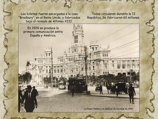Los billetes fueron encargados a la casa
“Bradbury”, en el Reino Unido, y fabricados
bajo el reinado de Alfonso XIII.
Todos circularon durante la II
República. Se fabricaron 60 millones.
En 1928 se produce la
primera comunicación entre
España y América.
La Plaza Cibeles y el edificio de Correos en 1930.
 