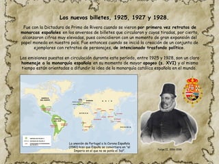 Fue con la Dictadura de Primo de Rivera cuando se vieron por primera vez retratos de
monarcas españoles en los anversos de billetes que circularon y cuyas tiradas, por cierto,
alcanzaron cifras muy elevadas, pues coincidieron con un momento de gran expansión del
papel moneda en nuestro país. Fue entonces cuando se inició la creación de un conjunto de
ejemplares con retratos de personajes, de intencionado trasfondo político.
Las emisiones puestas en circulación durante este período, entre 1925 y 1928, son un claro
homenaje a la monarquía española en su momento de mayor apogeo (s. XVI) y al mismo
tiempo están orientadas a difundir la idea de la monarquía católica española en el mundo.
La anexión de Portugal a la Corona Española
(1580) hizo que España se convirtiera en "el
Imperio en el que no se ponía el Sol". Felipe II, 1556-1598
Los nuevos billetes, 1925, 1927 y 1928.
 
