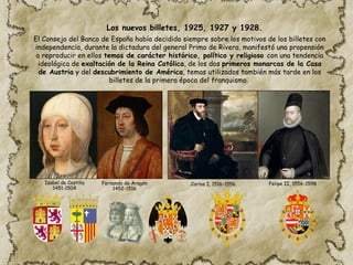 El Consejo del Banco de España había decidido siempre sobre los motivos de los billetes con
independencia, durante la dictadura del general Primo de Rivera, manifestó una propensión
a reproducir en ellos temas de carácter histórico, político y religioso con una tendencia
ideológica de exaltación de la Reina Católica, de los dos primeros monarcas de la Casa
de Austria y del descubrimiento de América, temas utilizados también más tarde en los
billetes de la primera época del franquismo.
Carlos I, 1516-1556 Felipe II, 1556-1598
Fernando de Aragón
1452-1516
Isabel de Castilla
1451-1504
Los nuevos billetes, 1925, 1927 y 1928.
 