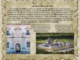 El 1 de Julio de 1925 se emitió un ejemplar de 100 pesetas. Tiene en su anverso el
retrato de Felipe II, de Tiziano, y una vista del Monasterio de El Escorial, y en el reverso
el cuadro de Luis Álvarez, La silla de Felipe II. Éste fue uno de los billetes de mayor tirada
del período. La emisión se compone además de un ejemplar de 1.000 pesetas, en el que se
reproduce en el anverso el retrato, también de Tiziano, de Carlos V, el Emperador, y la
puerta del Alcázar de Toledo, edificio mandado construir precisamente por el Emperador,
en el reverso. Se utiliza en los reversos el tema de monumentos españoles unidos a los dos
grandes monarcas de la Casa de Austria española.
Portada principal, a modo de arco del
triunfo, un vano de medio punto con
dovelas almohadilladas, enmarcado por
dos columnas clásicas. Sobre el dintel,
un gigantesco escudo imperial,
flanqueado por dos maceros.
El palacio fue residencia de la familia
real española, la basílica es lugar de
sepultura de los reyes de España. Su
arquitectura marcó el paso del estilo
plateresco renacentista al
clasicismo, origen del herreriano.
Los nuevos billetes de 1925
 