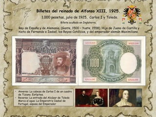 • Anverso: La cabeza de Carlos I de un cuadro
de Tiziano. Estípites.
• Reverso: La entrada del Alcázar de Toledo
Marca al agua: La Emperatriz Isabel de
Portugal, esposa del Emperador
1.000 pesetas, julio de 1925, Carlos I y Toledo.
Rey de España y de Alemania, (Gante, 1500 – Yuste, 1558). Hijo de Juana de Castilla y
nieto de Fernando e Isabel, los Reyes Católicos, y del emperador alemán Maximiliano.
Billetes del reinado de Alfonso XIII, 1925.
Billete acuñado en Inglaterra.
 