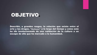 OBJETIVO.
Describir, a grandes rasgos, la relación que existe entre el
arte y las drogas. *Marihuana* a lo largo del tiempo y cómo este
ha ido involucionando de una validación de la cultura a un
escape de ella que ha marcado a la humanidad.
 