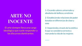 ARTE NO
INOCENTE
1- Creando valores universales y
absolutos de belleza y erotismo
2- Estableciendo relaciones de poder
basadas en diferencias de clase y
sexo
3- Imponiendo a través de la estética
lo que se considera correcto y
marcando la vida de las mujeres
El arte siempre lleva una carga
ideológica que suele responder a
los discursos dominantes
 