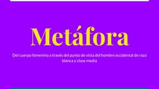 Metáfora
Del cuerpo femenino a través del punto de vista del hombre occidental de raza
blanca y clase media
 