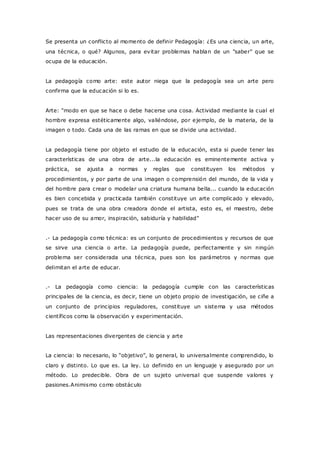 Se presenta un conflicto al momento de definir Pedagogía: ¿Es una ciencia, un arte,
una técnica, o qué? Algunos, para evitar problemas hablan de un "saber" que se
ocupa de la educación.
La pedagogía como arte: este autor niega que la pedagogía sea un arte pero
confirma que la educación si lo es.
Arte: "modo en que se hace o debe hacerse una cosa. Actividad mediante la cual el
hombre expresa estéticamente algo, valiéndose, por ejemplo, de la materia, de la
imagen o todo. Cada una de las ramas en que se divide una actividad.
La pedagogía tiene por objeto el estudio de la educación, esta si puede tener las
características de una obra de arte...la educación es eminentemente activa y
práctica, se ajusta a normas y reglas que constituyen los métodos y
procedimientos, y por parte de una imagen o comprensión del mundo, de la vida y
del hombre para crear o modelar una criatura humana bella... cuando la educación
es bien concebida y practicada también constituye un arte complicado y elevado,
pues se trata de una obra creadora donde el artista, esto es, el maestro, debe
hacer uso de su amor, inspiración, sabiduría y habilidad"
.- La pedagogía como técnica: es un conjunto de procedimientos y recursos de que
se sirve una ciencia o arte. La pedagogía puede, perfectamente y sin ningún
problema ser considerada una técnica, pues son los parámetros y normas que
delimitan el arte de educar.
.- La pedagogía como ciencia: la pedagogía cumple con las características
principales de la ciencia, es decir, tiene un objeto propio de investigación, se ciñe a
un conjunto de principios reguladores, constituye un sistema y usa métodos
científicos como la observación y experimentación.
Las representaciones divergentes de ciencia y arte
La ciencia: lo necesario, lo “objetivo”, lo general, lo universalmente comprendido, lo
claro y distinto. Lo que es. La ley. Lo definido en un lenguaje y asegurado por un
método. Lo predecible. Obra de un sujeto universal que suspende valores y
pasiones.Animismo como obstáculo
 