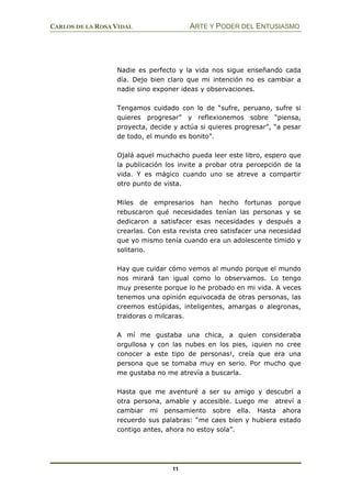 CARLOS DE LA ROSA VIDAL ARTE Y PODER DEL ENTUSIASMO
11
Nadie es perfecto y la vida nos sigue enseñando cada
día. Dejo bien claro que mi intención no es cambiar a
nadie sino exponer ideas y observaciones.
Tengamos cuidado con lo de “sufre, peruano, sufre si
quieres progresar” y reflexionemos sobre “piensa,
proyecta, decide y actúa si quieres progresar”, “a pesar
de todo, el mundo es bonito”.
Ojalá aquel muchacho pueda leer este libro, espero que
la publicación los invite a probar otra percepción de la
vida. Y es mágico cuando uno se atreve a compartir
otro punto de vista.
Miles de empresarios han hecho fortunas porque
rebuscaron qué necesidades tenían las personas y se
dedicaron a satisfacer esas necesidades y después a
crearlas. Con esta revista creo satisfacer una necesidad
que yo mismo tenía cuando era un adolescente tímido y
solitario.
Hay que cuidar cómo vemos al mundo porque el mundo
nos mirará tan igual como lo observamos. Lo tengo
muy presente porque lo he probado en mi vida. A veces
tenemos una opinión equivocada de otras personas, las
creemos estúpidas, inteligentes, amargas o alegronas,
traidoras o milcaras.
A mí me gustaba una chica, a quien consideraba
orgullosa y con las nubes en los pies, ¡quien no cree
conocer a este tipo de personas!, creía que era una
persona que se tomaba muy en serio. Por mucho que
me gustaba no me atrevía a buscarla.
Hasta que me aventuré a ser su amigo y descubrí a
otra persona, amable y accesible. Luego me atreví a
cambiar mi pensamiento sobre ella. Hasta ahora
recuerdo sus palabras: “me caes bien y hubiera estado
contigo antes, ahora no estoy sola”.
 