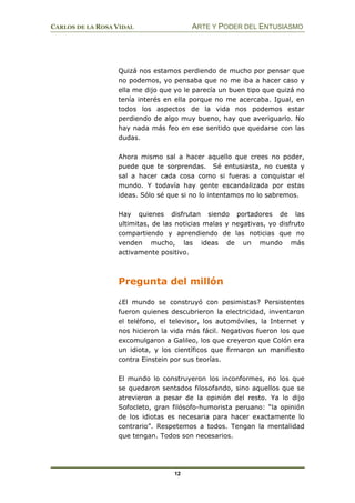 CARLOS DE LA ROSA VIDAL ARTE Y PODER DEL ENTUSIASMO
12
Quizá nos estamos perdiendo de mucho por pensar que
no podemos, yo pensaba que no me iba a hacer caso y
ella me dijo que yo le parecía un buen tipo que quizá no
tenía interés en ella porque no me acercaba. Igual, en
todos los aspectos de la vida nos podemos estar
perdiendo de algo muy bueno, hay que averiguarlo. No
hay nada más feo en ese sentido que quedarse con las
dudas.
Ahora mismo sal a hacer aquello que crees no poder,
puede que te sorprendas. Sé entusiasta, no cuesta y
sal a hacer cada cosa como si fueras a conquistar el
mundo. Y todavía hay gente escandalizada por estas
ideas. Sólo sé que si no lo intentamos no lo sabremos.
Hay quienes disfrutan siendo portadores de las
ultimitas, de las noticias malas y negativas, yo disfruto
compartiendo y aprendiendo de las noticias que no
venden mucho, las ideas de un mundo más
activamente positivo.
Pregunta del millón
¿El mundo se construyó con pesimistas? Persistentes
fueron quienes descubrieron la electricidad, inventaron
el teléfono, el televisor, los automóviles, la Internet y
nos hicieron la vida más fácil. Negativos fueron los que
excomulgaron a Galileo, los que creyeron que Colón era
un idiota, y los científicos que firmaron un manifiesto
contra Einstein por sus teorías.
El mundo lo construyeron los inconformes, no los que
se quedaron sentados filosofando, sino aquellos que se
atrevieron a pesar de la opinión del resto. Ya lo dijo
Sofocleto, gran filósofo-humorista peruano: “la opinión
de los idiotas es necesaria para hacer exactamente lo
contrario”. Respetemos a todos. Tengan la mentalidad
que tengan. Todos son necesarios.
 