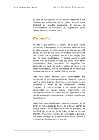 CARLOS DE LA ROSA VIDAL ARTE Y PODER DEL ENTUSIASMO
13
Tú eres el protagonista de tu mundo. Habemos 6 mil
millones de habitantes en el globo, existen igual
cantidad de mundos personales. El cambio, la
transformación, tu evolución, una superación, como
desees llamarlo, empieza por ti.
¡Te desafío!
Te reto a que escribas la historia de tu país, busca
problemas y resuélvelos, el mundo está lleno de ellos
en cada esquina, los siete mares y en los más de 200
países. En una de mis clases de oratoria una jovencita
me confesó que le gustaría ayudar a los demás pero
que no tenía posibilidades. Y parece repetirse esta
misma frase en muchos jóvenes hoy en día “el no tener
posibilidades”. Esta mentalidad con seguridad fue
aprendida en casa, los padres hablan de tener o no
tener posibilidades, y suele convertirse en un botón que
acciona una suerte de parálisis física y mental.
Creo que como ejercicio para contrarrestar esa
incubadora de seres sin posibilidades debemos coger un
papel y como jugando detallemos cómo lograr lo que
queremos a pesar de las limitaciones. Seamos
creativos. Si quieres ayudar a los demás date la
oportunidad de buscar alguna organización con
voluntariado social. Es cierto eso de “ayudando a los
demás a conseguir lo que quieren conseguiremos lo que
necesitamos”.
Creámonos con posibilidades, seamos creativos, en el
amor, en la búsqueda de dinero, en el hogar. Escribe tu
propia historia. No lo dejes en manos del gobierno, de
las ONG, de tu pareja, de la tinka, de las cartas, del
chamán. Avancemos juntos. Sé entusiasta y positivo.
¡Te deseo lo mejor en el camino de tu éxito! Sonríe y
comparte el libro con todo el mundo.
 