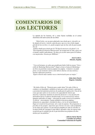 CARLOS DE LA ROSA VIDAL ARTE Y PODER DEL ENTUSIASMO
18
La opinión de los lectores, tal y como fueron recibidas en el correo
electrónico del autor acerca de sus obras:
“Hola Carlos, soy un gran admirador tuyo desde que te descubrí, no
he dejado de leerte y releerte cada día para que no se me olvide ningún
párrafo de tus escritos y te puedo asegurar que me has sido de gran ayuda.
Soy un
maduro tímido pero desde que leí "El don de atreverse a la gloria" y la
"Enciclopedia de Oratoria Motivacional" mi actitud ante la vida y para con
el mundo cambió radicalmente. No dejes de escribir nunca para la Cultura
con mayúsculas. Gracias por Milllones.”
-José Cerdá L.
Alicante, España.
“Uyyy mi hermano, no sabes que gratificante haber leído tu ensayo "Arte y
estilo de Marketing Motivacional", llegué a él por el tema de Marketing y
me lleve un gratísima sorpresa página tras página. Comencé y no pude
parar, en este momento vuelvo a mis labores diarias con una sonrisa y
muchas reflexiones positivas.
Espero releerlo unas cuantas veces e interiorizarlo para ser mejor.”
-John Jairo Osorio
Bogotá, Colombia
“He leído el libro de "Oratoria para vender ideas" En todo el libro te
conduces con humildad y sabiduría al más puro estilo oriental y espiritual,
y presentas herramientas prácticas de ayuda para la aplicación. Una de las
cosas que más valoro en tu escrito es la capacidad de síntesis que
muestras. Cada frase mantiene la atención del lector y crea una fricción
motivadora hacia el esfuerzo desinteresado. Es la esencia de los valores
humanos aplicados al campo relacional de ayuda a través de la palabra.
Te felicito sinceramente. Cuanta utilidad en tan pocas páginas,
demuestra tu capacidad y claridad de ideas, a la vez de tu facilidad de
llegar al corazón de las personas, tal y como tú expones. Tus propuestas se
perciben en las propias emociones que el lector vive tal y como profundiza
en las ideas que expones. Es una muestra tangible de cómo la sencillez es
la mejor forma de conseguir lo más difícil, aprender a dar sin esperar más
recepción que la satisfacción de lo que descubren tus prójimos de ellos
mismos por tus palabras.”
-Alberto Salvia Martin
Castellón de la Plana,
Comunidad Valenciana de España.
COMENTARIOS DE
LOS LECTORES
 