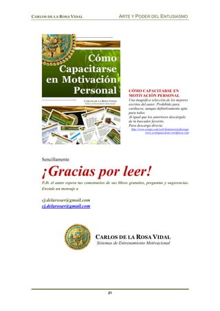 CARLOS DE LA ROSA VIDAL ARTE Y PODER DEL ENTUSIASMO
21
Sencillamente
¡Gracias por leer!
P.D. el autor espera tus comentarios de sus libros gratuitos, preguntas y sugerencias.
Envíale un mensaje a
cj.delarosav@gmail.com
cj.delarosav@gmail.com
Sistemas de Entrenamiento Motivacional
CÓMO CAPACITARSE EN
MOTIVACIÓN PERSONAL
Una magnífica selección de los mejores
escritos del autor. Prohibido para
cardiacos, aunque definitivamente apta
para todos.
Al igual que los anteriores descárgalo
de tu buscador favorito.
Para descarga directa:
http://www.esnips.com/web/SeminarioLiderazgo
www.ecologiaceleste.wordpress.com
 