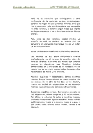 CARLOS DE LA ROSA VIDAL ARTE Y PODER DEL ENTUSIASMO
5
Pero no es necesario que convoquemos a otra
conferencia de la naciones, amigos conspiradores,
continuó la mujer, ni que gastemos millones, sino que
nos preguntemos cada uno de nosotros, por suposición
los más valientes, si tenemos algún miedo que impide
ser lo que queremos, o hacer las cosas ansiadas. Nuevo
silencio.
Aun, entre los más valientes, existen miedos. La
solución no está en declarar su muerte sino en
convertirlo en una fuerza de arranque y no en un factor
de autoaniquilamiento.
Todos se abrazaron en señal de iluminación y sabiduría.
Las palabras de esta sabia conspiradora calaron
profundamente en el corazón de aquellos miles de
miles de valientes. Y así como esta historia son también
decenas las discusiones cuasi filosóficas, debates
enmarañados en la búsqueda de los culpables de un
pasado que ya no existe, cuando deben buscarse a los
responsables del futuro y del presente.
Aquellos culpables y responsables somos nosotros
mismos. Porque hemos actuado en nuestra contra con
las excusas de “el otro no me deja ser yo mismo”,
cuando en verdad los responsables de ser nosotros
mismos, ¡que coincidencia! somos nosotros mismos.
Buscamos culpables en todo. Derrochamos energía en
una especie de justicia vengativa y no reconciliadora.
Por último le echamos la culpa a nuestros miedos,
creyendo su origen tan lejos de nosotros. Miedo a amar
auténticamente, miedo a la riqueza, miedo a la paz, y
por último como escribió Erich Fromm, “miedo a la
libertad”.
 