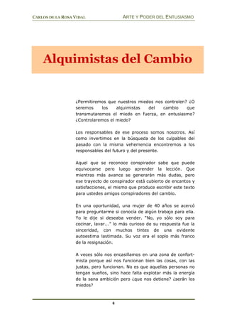 CARLOS DE LA ROSA VIDAL ARTE Y PODER DEL ENTUSIASMO
6
¿Permitiremos que nuestros miedos nos controlen? ¿O
seremos los alquimistas del cambio que
transmutaremos el miedo en fuerza, en entusiasmo?
¿Controlaremos el miedo?
Los responsables de ese proceso somos nosotros. Así
como invertimos en la búsqueda de los culpables del
pasado con la misma vehemencia encontremos a los
responsables del futuro y del presente.
Aquel que se reconoce conspirador sabe que puede
equivocarse pero luego aprender la lección. Que
mientras más avance se generarán más dudas, pero
ese trayecto de conspirador está cubierto de encantos y
satisfacciones, el mismo que produce escribir este texto
para ustedes amigos conspiradores del cambio.
En una oportunidad, una mujer de 40 años se acercó
para preguntarme si conocía de algún trabajo para ella.
Yo le dije si deseaba vender. “No, yo sólo soy para
cocinar, lavar...” lo más curioso de su respuesta fue la
sinceridad, con muchos tintes de una evidente
autoestima lastimada. Su voz era el soplo más franco
de la resignación.
A veces sólo nos encasillamos en una zona de confort-
mista porque así nos funcionan bien las cosas, con las
justas, pero funcionan. No es que aquellas personas no
tengan sueños, sino hace falta explotar más la energía
de la sana ambición pero ¿que nos detiene? ¿serán los
miedos?
Alquimistas del Cambio
 