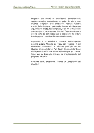 CARLOS DE LA ROSA VIDAL ARTE Y PODER DEL ENTUSIASMO
7
Hagamos del miedo el entusiasmo. Sembrémonos
sueños grandes. Aprendamos a soñar. Es cierto que
muchos complejos bien enraizados habitan nuestra
mente. Falta limpieza, hay mucha basura allí. Hagamos
alquimia del miedo, los complejos, y en fin todo aquello
vuelto estorbo para nuestra libertad. Quememos uno a
uno la sarta de complejos que la sociedad y la cultura
han impuesto como lo más normal del mundo.
Aspiremos a la excelencia humana, construyamos
nuestra propia filosofía de vida, con valores. Y así
estaremos cumpliendo el séptimo principio de los
jóvenes emprendedores: “Un Joven Emprendedor tiene
un objetivo y una alta misión que cumplir en la vida.
Sabe que su desarrollo integral es el antecedente del
progreso nacional.”
Conspira por tu excelencia ¡Tú eres un Conspirador del
Cambio!
 