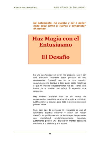 CARLOS DE LA ROSA VIDAL ARTE Y PODER DEL ENTUSIASMO
10
Sé entusiasta, no cuesta y sal a hacer
cada cosa como si fueras a conquistar
el mundo.
En una oportunidad un joven me preguntó sobre por
qué menciono solamente cosas positivas en mis
conferencias. Contesté que en mi vida anterior
seguramente me dediqué a decir puras cosas negativas
y que mi mundo indudablemente fue así. Tienes que
hablar de la realidad me refutó, él esperaba otra
respuesta.
Hay quienes prefieren vivir en un mundo de
pensamientos negativos para hundirse más y encontrar
justificaciones y excusas para todo lo que no creen que
pueden hacer.
Para este tipo de personas mi respuesta es que el
optimismo significa observar y sentir con mayor
atención los problemas más de lo visto por las personas
con mentalidad predominantemente negativa,
justamente porque una disposición mental adecuada
nos llama a la decisión y a la acción.
Haz Magia con el
Entusiasmo
El Desafío
 