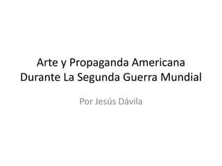 Arte y Propaganda Americana
Durante La Segunda Guerra Mundial
          Por Jesús Dávila
 
