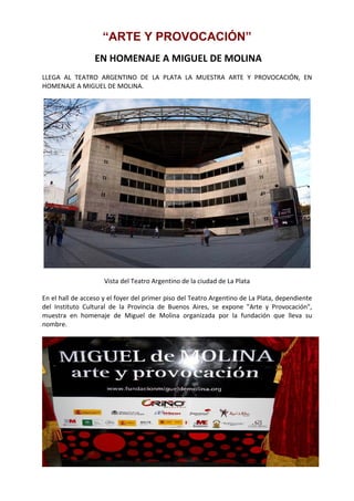 “ARTE Y PROVOCACIÓN”
                   EN HOMENAJE A MIGUEL DE MOLINA  
LLEGA  AL  TEATRO  ARGENTINO  DE  LA  PLATA  LA  MUESTRA  ARTE  Y  PROVOCACIÓN,  EN 
HOMENAJE A MIGUEL DE MOLINA. 




                                                                                                    

                       Vista del Teatro Argentino de la ciudad de La Plata 

En el hall de acceso y el foyer del primer piso del Teatro Argentino de La Plata, dependiente 
del  Instituto  Cultural  de  la  Provincia  de  Buenos  Aires,  se  expone  "Arte  y  Provocación", 
muestra  en  homenaje  de  Miguel  de  Molina  organizada  por  la  fundación  que  lleva  su 
nombre. 




                                                                                                         
 